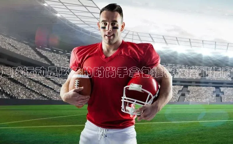 乐玩lehu唯一官网哇咔哇咔文化足球运动员必备的时尚手拿包推荐及搭配指南