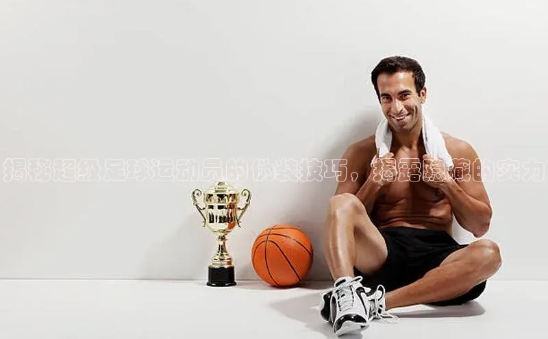 乐玩lehu唯一官网巴美列捷福揭秘超级足球运动员的伪装技巧，揭露隐藏的实力