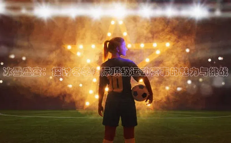 乐玩LEWIN-乐玩国际-乐玩体育-乐玩游戏百度健康冰雪盛宴：探讨冬季国际顶级运动赛事的魅力与挑战