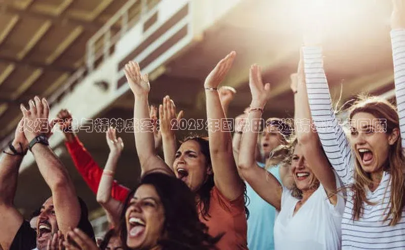 火炬传递与精神盛宴：2023年国际田径邀请赛亮点回顾