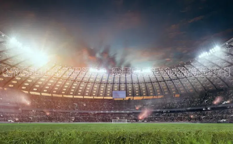 畅饮赛道上的能量源泉：赛事专用运动水杯精选攻略