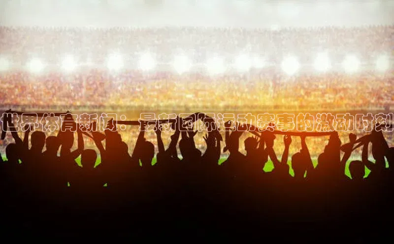 世界体育新闻：最新国际运动赛事的激动时刻